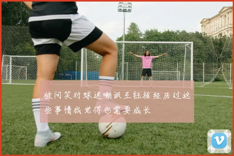 被问笑对球迷嘲讽王钰栋经历过这些事情我觉得也需要成长